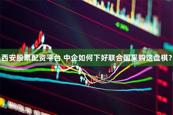 西安股票配资平台 中企如何下好联合国采购这盘棋？