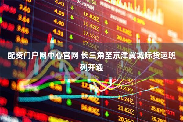 配资门户网中心官网 长三角至京津冀城际货运班列开通