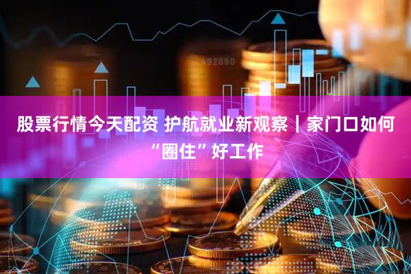 股票行情今天配资 护航就业新观察｜家门口如何“圈住”好工作