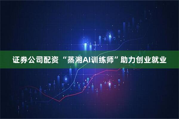 证券公司配资 “蒸湘AI训练师”助力创业就业