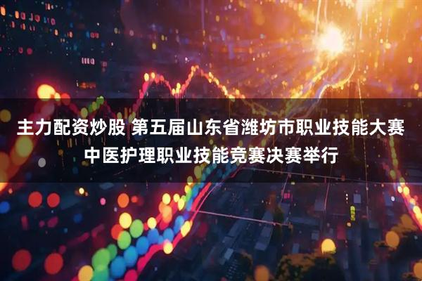 主力配资炒股 第五届山东省潍坊市职业技能大赛中医护理职业技能竞赛决赛举行