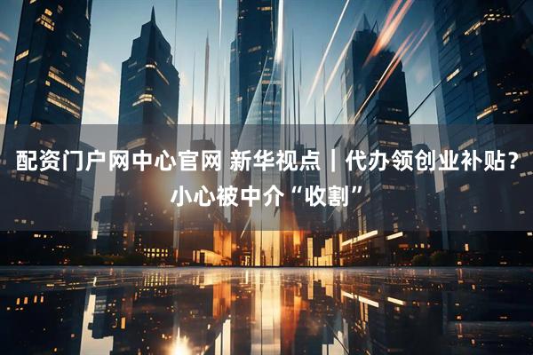 配资门户网中心官网 新华视点｜代办领创业补贴？小心被中介“收割”