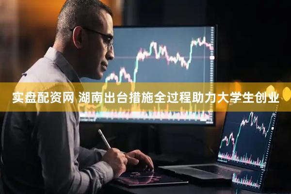 实盘配资网 湖南出台措施全过程助力大学生创业