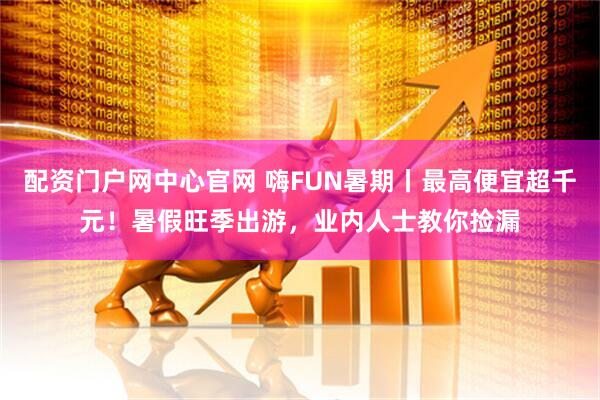 配资门户网中心官网 嗨FUN暑期丨最高便宜超千元！暑假旺季出游，业内人士教你捡漏