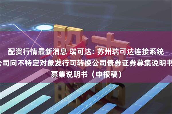 配资行情最新消息 瑞可达: 苏州瑞可达连接系统股份有限公司向不特定对象发行可转换公司债券证券募集说明书（申报稿）