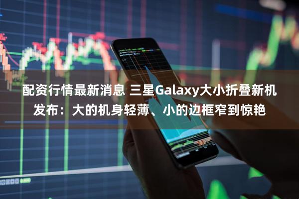 配资行情最新消息 三星Galaxy大小折叠新机发布：大的机身轻薄、小的边框窄到惊艳