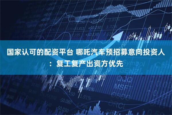 国家认可的配资平台 哪吒汽车预招募意向投资人：复工复产出资方优先