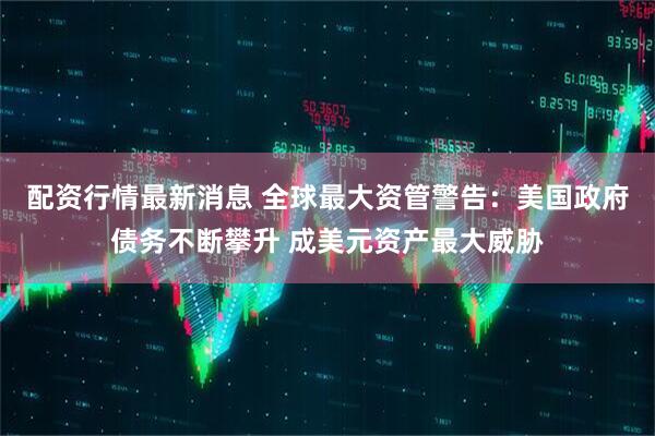 配资行情最新消息 全球最大资管警告：美国政府债务不断攀升 成美元资产最大威胁