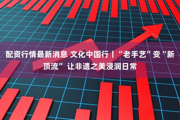 配资行情最新消息 文化中国行丨“老手艺”变“新顶流” 让非遗之美浸润日常