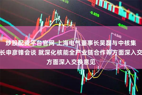 炒股配资平台官网 上海电气董事长吴磊与中核集团董事长申彦锋会谈 就深化核能全产业链合作等方面深入交换意见