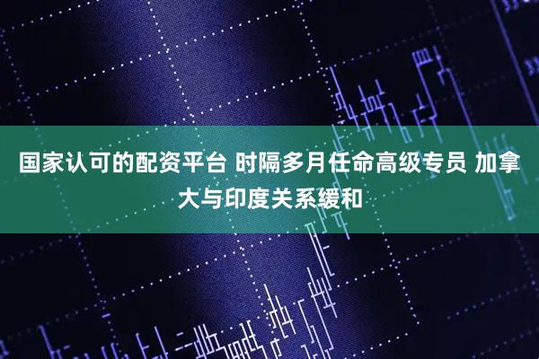 国家认可的配资平台 时隔多月任命高级专员 加拿大与印度关系缓和