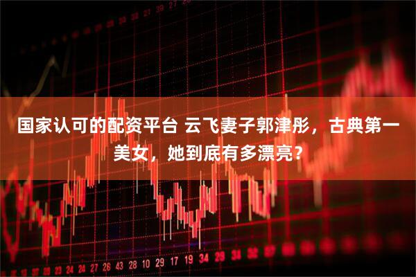 国家认可的配资平台 云飞妻子郭津彤，古典第一美女，她到底有多漂亮？