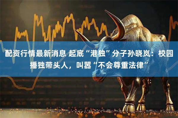 配资行情最新消息 起底“港独”分子孙晓岚：校园播独带头人，叫嚣“不会尊重法律”