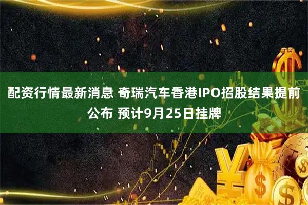 配资行情最新消息 奇瑞汽车香港IPO招股结果提前公布 预计9月25日挂牌