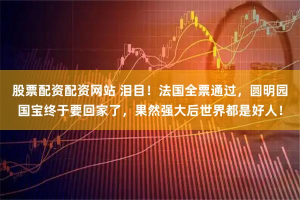 股票配资配资网站 泪目！法国全票通过，圆明园国宝终于要回家了，果然强大后世界都是好人！