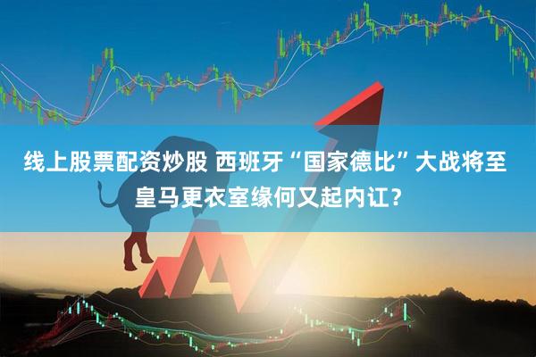 线上股票配资炒股 西班牙“国家德比”大战将至 皇马更衣室缘何又起内讧？