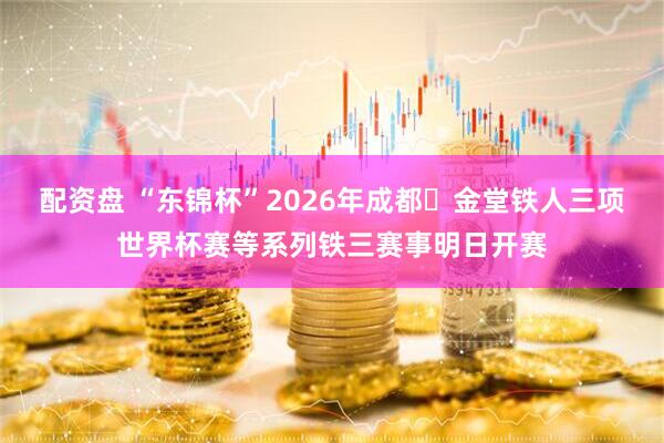 配资盘 “东锦杯”2026年成都・金堂铁人三项世界杯赛等系列铁三赛事明日开赛