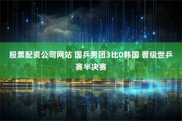 股票配资公司网站 国乒男团3比0韩国 晋级世乒赛半决赛