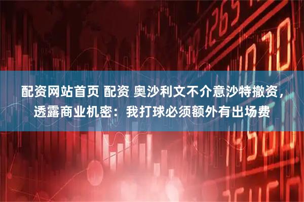 配资网站首页 配资 奥沙利文不介意沙特撤资，透露商业机密：我打球必须额外有出场费